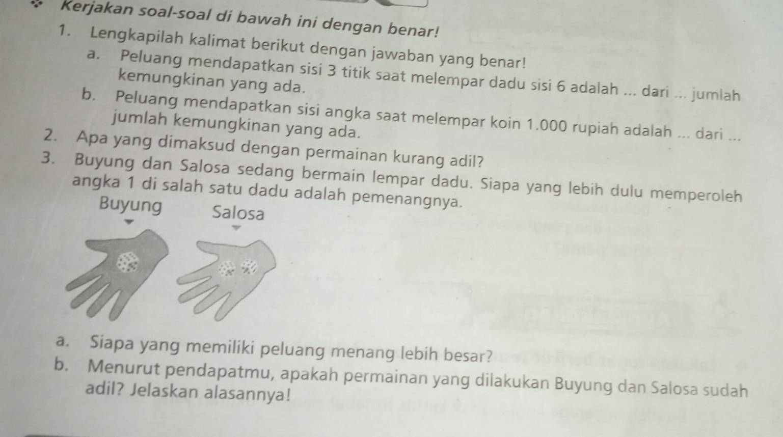 Kerjakan soal-soal di bawah ini dengan benar!
1. Lengkapilah kalimat berikut dengan jawaban yang benar!
a. Peluang mendapatkan sisi 3 titik saat melempar dadu sisi 6 adalah ... dari ... jumlah
kemungkinan yang ada.
b. Peluang mendapatkan sisi angka saat melempar koin 1.000 rupiah adalah ... dari ...
jumlah kemungkinan yang ada.
2. Apa yang dimaksud dengan permainan kurang adil?
3. Buyung dan Salosa sedang bermain lempar dadu. Siapa yang lebih dulu memperoleh
angka 1 di salah satu dadu adalah pemenangnya.
Buyung Salosa
a. Siapa yang memiliki peluang menang lebih besar?
b. Menurut pendapatmu, apakah permainan yang dilakukan Buyung dan Salosa sudah
adil? Jelaskan alasannya!