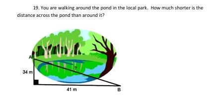 You are walking around the pond in the local park. How much shorter is the 
distance across the pond than around it?