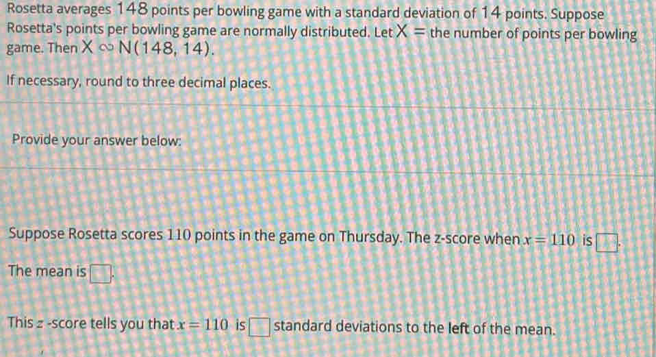 Rosetta averages 148 points per bowling game with a standard deviation of 14 points. Suppose 
Rosetta's points per bowling game are normally distributed. Let X= the number of points per bowling 
game. Then X∞ N(148,14). 
If necessary, round to three decimal places. 
Provide your answer below: 
Suppose Rosetta scores 110 points in the game on Thursday. The z-score when x=110 is □. 
The mean is □. 
This z -score tells you that x=110 is □ standard deviations to the left of the mean.