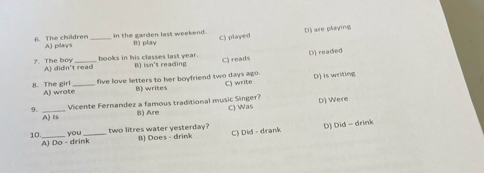 The children _in the garden last weekend.
A) plays B) play C) played D) are playing
7. The boy _books in his classes last year.
A) didn't read B) isn’t reading C) reads D) readed
8. The girl _five love letters to her boyfriend two days ago.
A) wrote B) writes C) write D) is writing
9. _Vicente Fernandez a famous traditional music Singer?
A) Is B) Are C) Was D) Were
10._ you _ two litres water yesterday?
A) Do - drink B) Does - drink C) Did - drank D) Did - drink