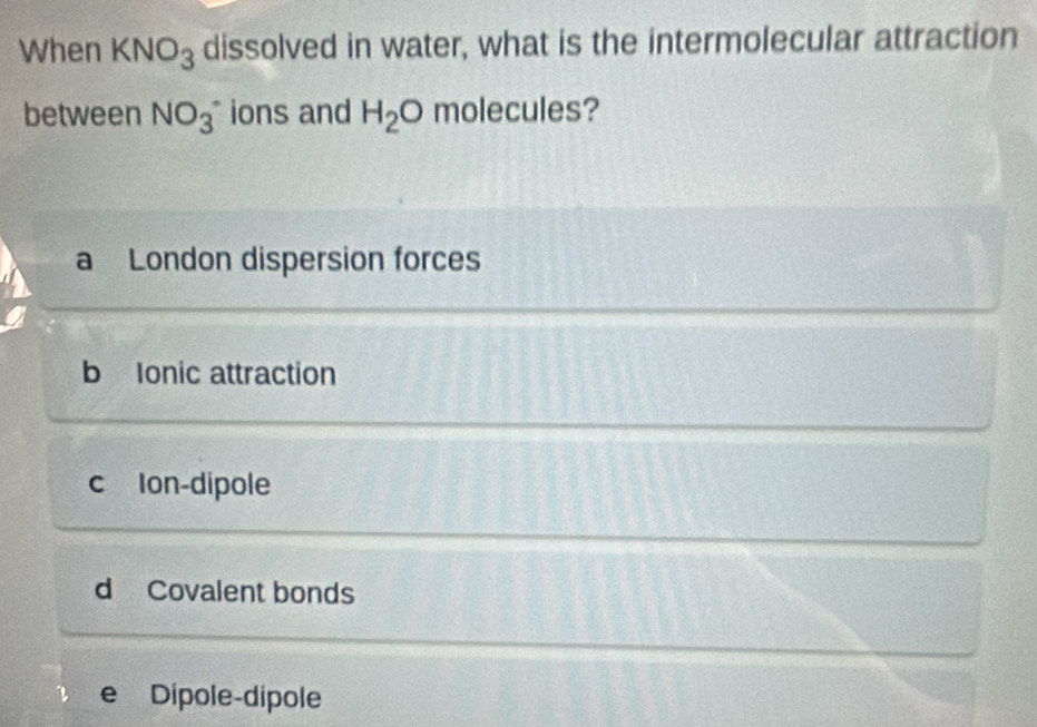 When KNO_3 dissolved in water, what is the intermolecular attraction
between NO_3^- ions and H_2O molecules?
a London dispersion forces
b Ionic attraction
c Ion-dipole
d Covalent bonds
e Dípole-dípole