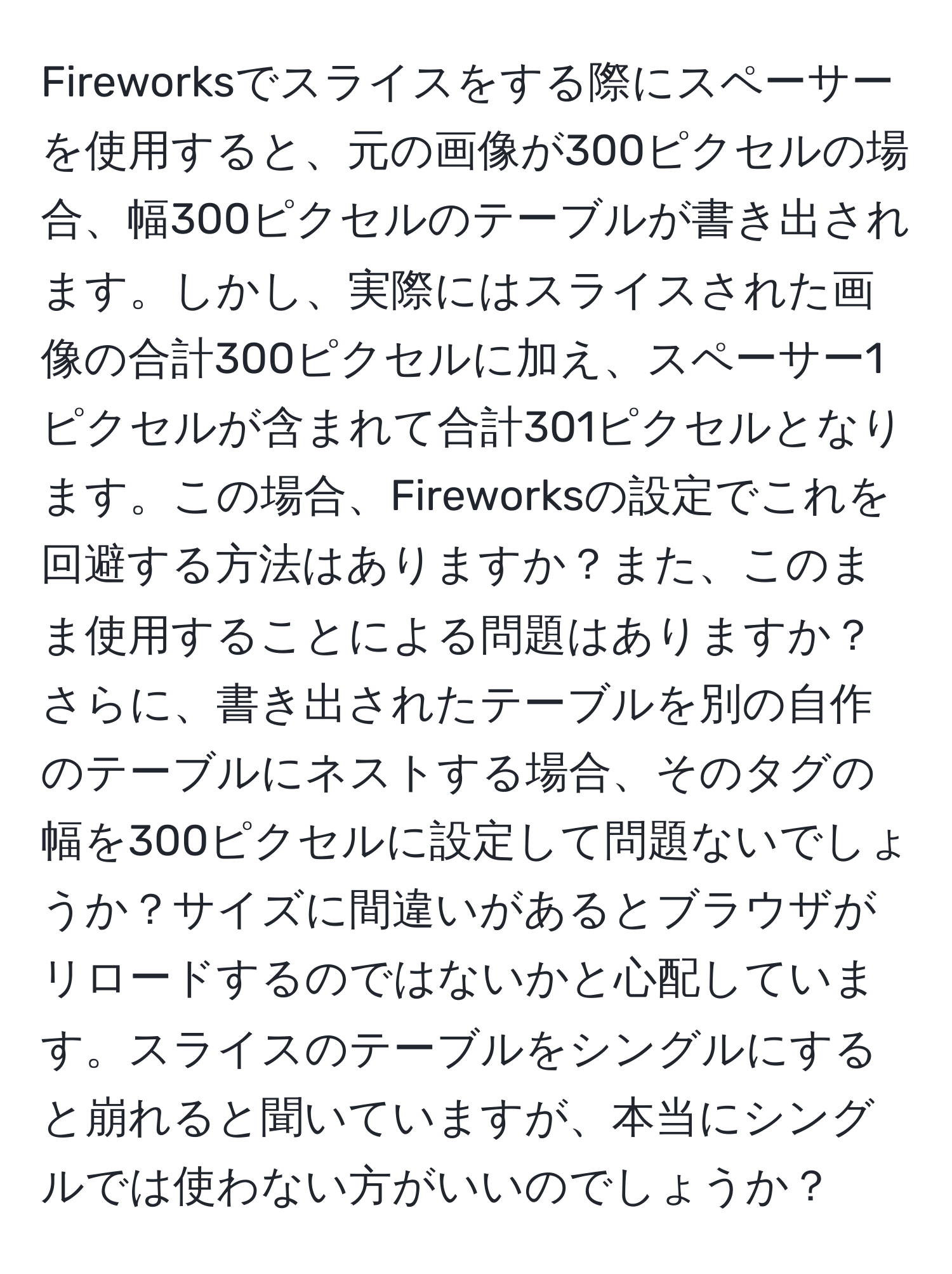 Fireworksでスライスをする際にスペーサーを使用すると、元の画像が300ピクセルの場合、幅300ピクセルのテーブルが書き出されます。しかし、実際にはスライスされた画像の合計300ピクセルに加え、スペーサー1ピクセルが含まれて合計301ピクセルとなります。この場合、Fireworksの設定でこれを回避する方法はありますか？また、このまま使用することによる問題はありますか？さらに、書き出されたテーブルを別の自作のテーブルにネストする場合、その タグの幅を300ピクセルに設定して問題ないでしょうか？サイズに間違いがあるとブラウザがリロードするのではないかと心配しています。スライスのテーブルをシングルにすると崩れると聞いていますが、本当にシングルでは使わない方がいいのでしょうか？