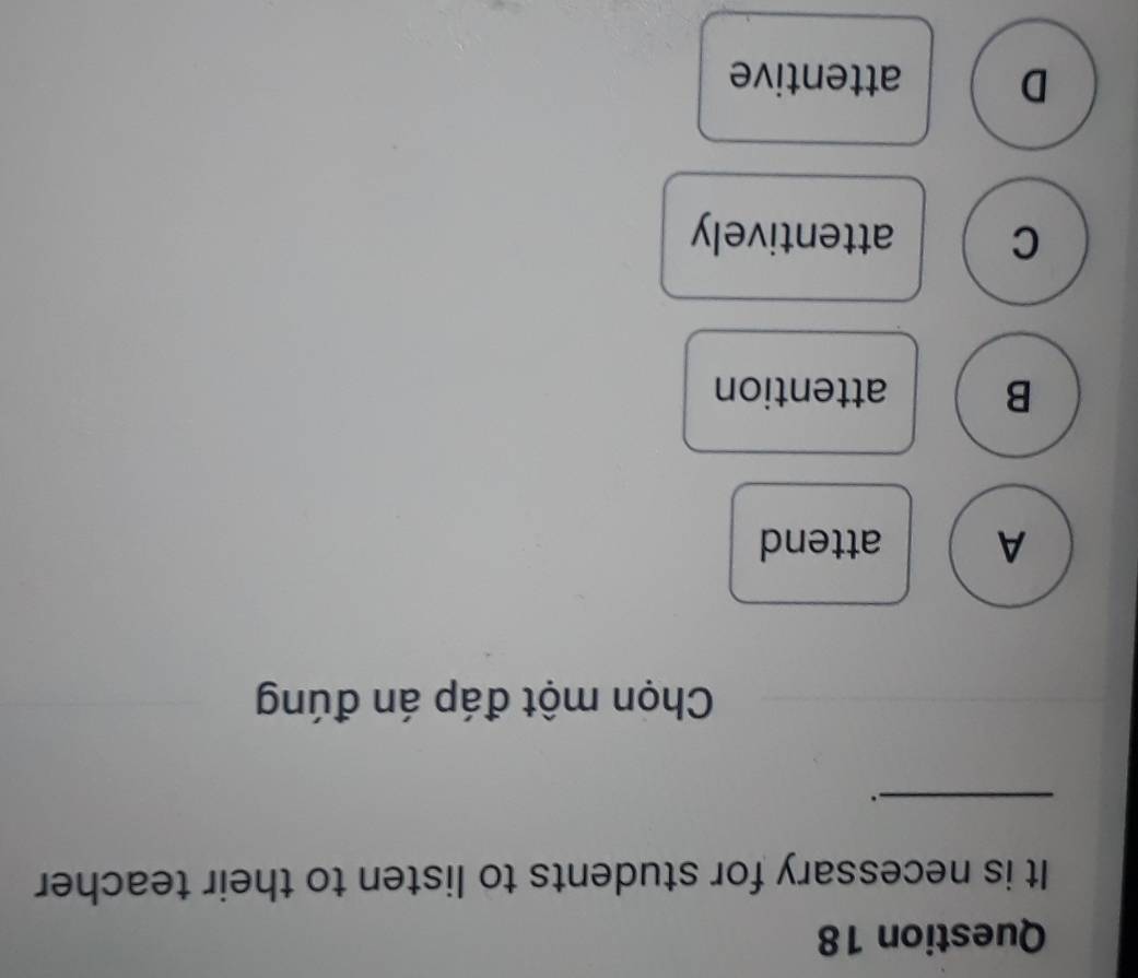 It is necessary for students to listen to their teacher
_
.
Chọn một đáp án đúng
A attend
B attention
C attentively
D attentive