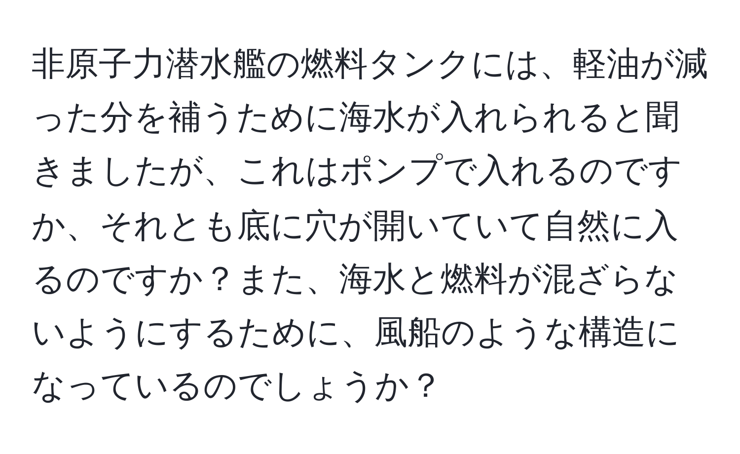 非原子力潜水艦の燃料タンクには、軽油が減った分を補うために海水が入れられると聞きましたが、これはポンプで入れるのですか、それとも底に穴が開いていて自然に入るのですか？また、海水と燃料が混ざらないようにするために、風船のような構造になっているのでしょうか？