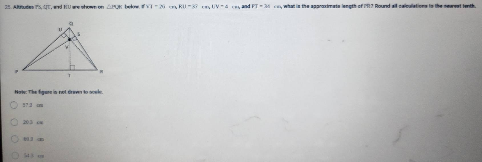 Altitudes overline PS, overline QT, , and overline RU are shown on △ PQR below. If VT=26cm, RU=37cm, UV=4cm , and PT=34cm , what is the approximate length of PR? Round all calculations to the nearest tenth.
Note: The figure is not drawn to scale.
573 cm
20.3 cm
60.3 cm
54 3 cm