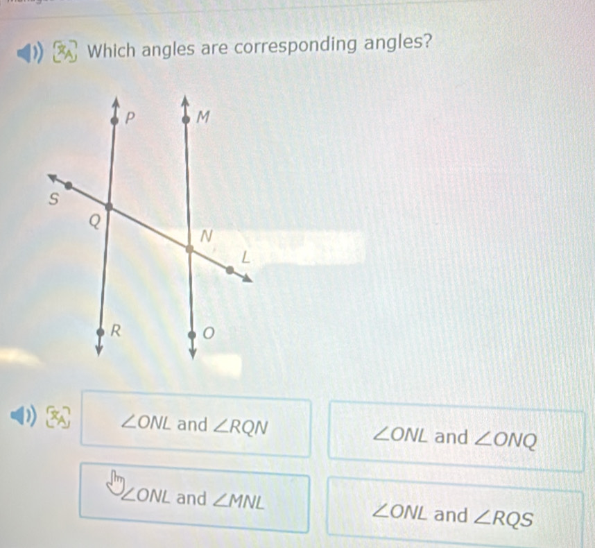 Which angles are corresponding angles?
∠ ONL and ∠ RQN
∠ ONL and ∠ ONQ
∠ ONL and ∠ MNL ∠ ONL and ∠ RQS