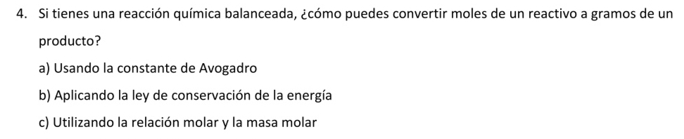 Si tienes una reacción química balanceada, ¿cómo puedes convertir moles de un reactivo a gramos de un
producto?
a) Usando la constante de Avogadro
b) Aplicando la ley de conservación de la energía
c) Utilizando la relación molar y la masa molar