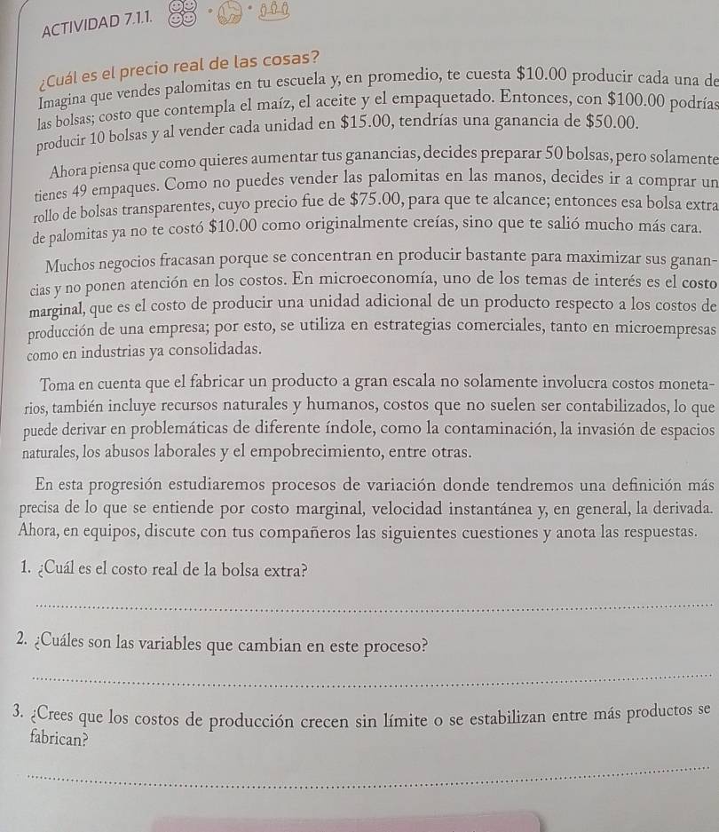 ACTIVIDAD 7.1.1.
¿Cuál es el precio real de las cosas?
Imagina que vendes palomitas en tu escuela y, en promedio, te cuesta $10.00 producir cada una de
las bolsas; costo que contempla el maíz, el aceite y el empaquetado. Entonces, con $100.00 podrías
producir 10 bolsas y al vender cada unidad en $15.00, tendrías una ganancia de $50.00.
Ahora piensa que como quieres aumentar tus ganancias, decides preparar 50 bolsas, pero solamente
tienes 49 empaques. Como no puedes vender las palomitas en las manos, decides ir a comprar un
rollo de bolsas transparentes, cuyo precio fue de $75.00, para que te alcance; entonces esa bolsa extra
de palomitas ya no te costó $10.00 como originalmente creías, sino que te salió mucho más cara.
Muchos negocios fracasan porque se concentran en producir bastante para maximizar sus ganan-
cias y no ponen atención en los costos. En microeconomía, uno de los temas de interés es el costo
marginal, que es el costo de producir una unidad adicional de un producto respecto a los costos de
producción de una empresa; por esto, se utiliza en estrategias comerciales, tanto en microempresas
como en industrias ya consolidadas.
Toma en cuenta que el fabricar un producto a gran escala no solamente involucra costos moneta-
rios, también incluye recursos naturales y humanos, costos que no suelen ser contabilizados, lo que
puede derivar en problemáticas de diferente índole, como la contaminación, la invasión de espacios
naturales, los abusos laborales y el empobrecimiento, entre otras.
En esta progresión estudiaremos procesos de variación donde tendremos una definición más
precisa de lo que se entiende por costo marginal, velocidad instantánea y, en general, la derivada.
Ahora, en equipos, discute con tus compañeros las siguientes cuestiones y anota las respuestas.
1. ¿Cuál es el costo real de la bolsa extra?
_
2. ¿Cuáles son las variables que cambian en este proceso?
_
3. ¿Crees que los costos de producción crecen sin límite o se estabilizan entre más productos se
fabrican?
_