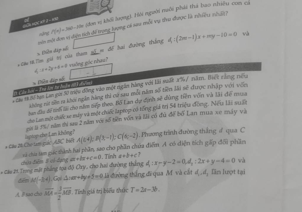 nặng P(n)=360-10n (đơn vị khối lượng). Hỏi người nuôi phải thả bao nhiêu con cá
Giữa Học Kỳ of 2-k70
mrên một đơn vị diện tích để trọng lượng cá sau mỗi vụ thu được là nhiều nhất?
Điền đáp số: □
Cầu 18.Tìm giá trị của tham số m để hai đường thắng d_1:(2m-1)x+my-10=0 và
d_2:x+2y+6=0
* Điền đáp số: □ -frac □  vuông góc nhau?
* Câu 19.Bố bạn Lan gửi 50 triệu đồng vào một ngân hàng với lãi suất x% / năm. Biết rằng nếu
D. Câu hỏi - Trả lời tự luận (03 điễm)
không rút tiên ra khỏi ngân hàng thì cứ sau mỗi năm số tiền lãi sẽ được nhập với vốn
ban dầu dể tính lãi cho năm tiếp theo. Bố Lan dự định sẽ dùng tiền vốn và lãi để mua
cho Lan một chiếc xe máy và một chiếc laptop có tổng giá trị 54 triệu đồng. Nếu lãi suất
gửi là 5%/ năm thì sau 2 năm với số tiền vốn và lãi có đủ để bố Lan mua xe máy và
laptop cho Lan không?
* Câu 20. Cho tam giác ABC biết A(1;4);B(3;-1);C(6;-2). Phương trình đường thắng đ qua C
và chia tam giác thành hai phần, sao cho phần chứa điểm A có diện tích gấp đối phần
chứa điểm B có đạng ax+bx+c=0. Tính a+b+c ?
* Câu 21. Trong mặt phẳng tọa độ Oxy, cho hai đường thắng d_1:x-y-2=0,d_2:2x+y-4=0 và
điểm M(-3;4). Gọi △ :ax+by+5=0 là đường thắng đi qua M và cắt d_1,d_2 lần lượt tại
A. B sao cho vector MA= 3/2 vector MB. Tính giá trị biểu thức T=2a-3b.