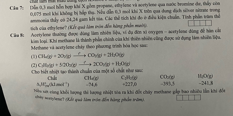 chất làm mất mẫu đụng  địc 
Câu 7: Dẫn 0,3 mol hỗn hợp khí X gồm propane, ethylene và acetylene qua nước bromine dư, thấy còn
0,075 mol khí không bị hấp thụ. Nếu dẫn 0,3 mol khí X trên qua dung dịch silver nitrate trong
ammonia thấy có 24,24 gam kết tủa. Các thể tích khí đo ở điều kiện chuẩn. Tính phần trăm thể
tích của ethylene? (Kết quả làm tròn đến hàng phần mười).
Câu 8: Acetylene thường được dùng làm nhiên liệu, ví dụ đèn xì oxygen - acetylene dùng đề hàn cắt
kim loại. Khí methane là thành phần chính của khí thiên nhiên cũng được sử dụng làm nhiên liệu.
Methane và acetylene cháy theo phương trình hóa học sau:
(1) CH_4(g)+2O_2(g)xrightarrow f°CO_2(g)+2H_2O(g)
(2) C_2H_2(g)+5/2O_2(g)xrightarrow t°2CO_2(g)+H_2O(g)
Cho biết nhiệt tạo thành chuẩn của một số chất như sau:
Chất CH_4(g) C_2H_2(g) CO_2(g) H_2O(g)
△ _fH_(298)°(kJ.mol^(-1)) -74,6 +227,0 -393,5 -241,8
Nếu xét cùng khối lượng thì lượng nhiệt tỏa ra khi đốt cháy methane gấp bao nhiêu lần khi đốt
cháy acetylene? (Kết quả làm tròn đến hàng phần trăm).