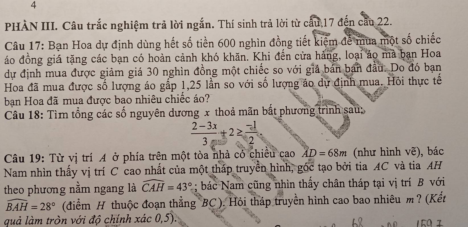 PHÀN III. Câu trắc nghiệm trả lời ngắn. Thí sinh trả lời từ cấu 17 đến cầu 22. 
Câu 17: Bạn Hoa dự định dùng hết số tiền 600 nghìn đồng tiết kiệm để mua một số chiếc 
áo đồng giá tặng các bạn có hoàn cảnh khó khăn. Khi đến cửa hàng, loại áo mà bạn Hoa 
dự định mua được giảm giá 30 nghìn đồng một chiếc so với giá bán ban đầu. Do đó bạn 
Hoa đã mua được số lượng áo gấp 1, 25 lần so với số lượng áo dự định mua. Hỏi thực tế 
bạn Hoa đã mua được bao nhiêu chiếc áo? 
Câu 18: Tìm tổng các số nguyên dương x thoả mãn bất phương trình sau:
 (2-3x)/3 +2≥  (-1)/2 . 
Câu 19: Từ vị trí A ở phía trên một tòa nhà có chiều cao AD=68m (như hình vẽ), bác 
Nam nhìn thấy vị trí C cao nhất của một tháp truyền hình, góc tạo bởi tia AC và tia AH 
theo phương nằm ngang là widehat CAH=43°; bác Nam cũng nhìn thấy chân tháp tại vị trí B với
widehat BAH=28° (điểm H thuộc đoạn thẳng BC). Hỏi tháp truyền hình cao bao nhiêu m? (Kết 
quả làm tròn với độ chính xác 0,5).