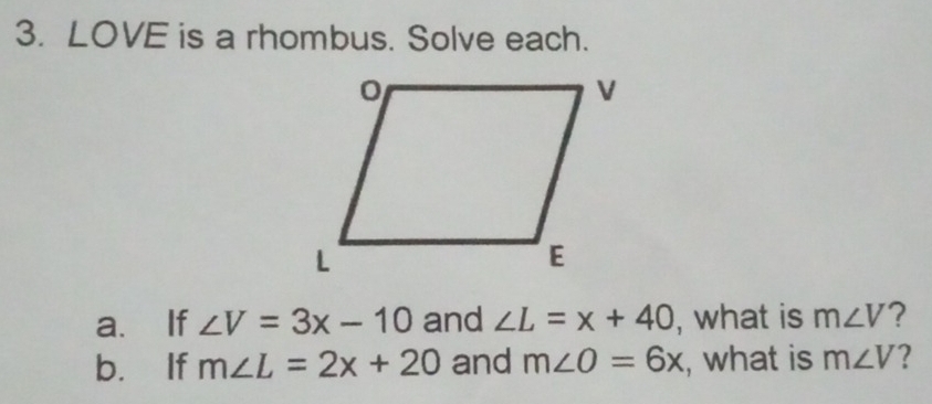 LOVE is a rhombus. Solve each. 
a. If ∠ V=3x-10 and ∠ L=x+40 , what is m∠ V ? 
b. If m∠ L=2x+20 and m∠ O=6x , what is m∠ V ?