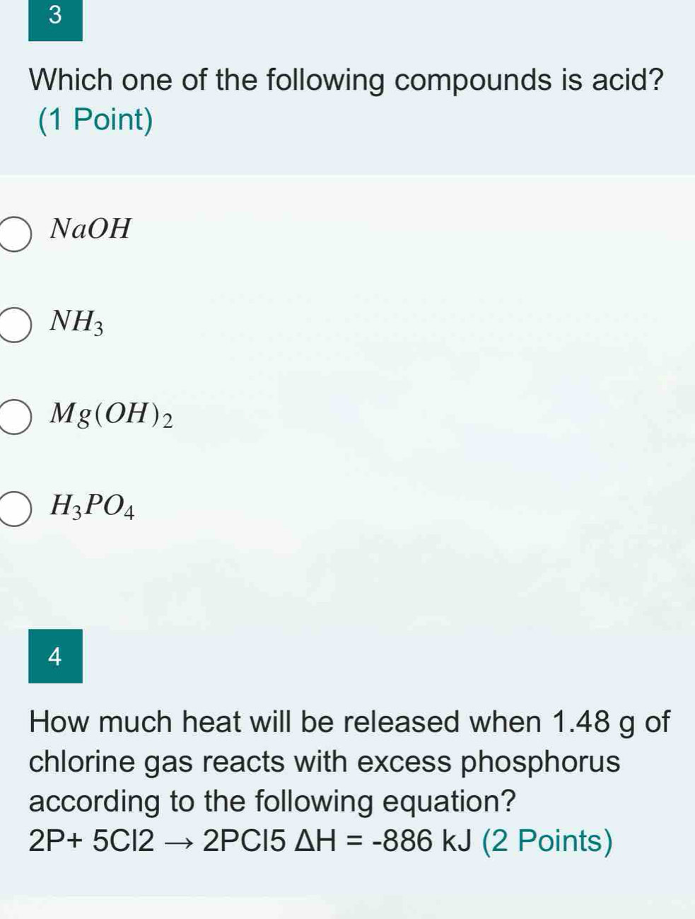 Which one of the following compounds is acid?
(1 Point)
NaOH
NH_3
Mg(OH)_2
H_3PO_4
4
How much heat will be released when 1.48 g of
chlorine gas reacts with excess phosphorus
according to the following equation?
2P+5Cl2to 2PC 15 △ H=-886kJ (2 Points)