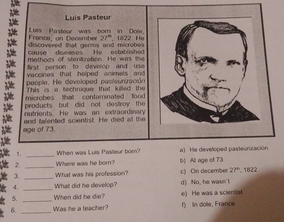 Luis Pasteur
Luis Pasteur was born in Dole,
France, on December 27^(th) 1822. He
discovered that germs and microbes 
cause diseases. He established
methods of sterilization. He was the
first person to develop and use
vaccines that helped animals and
people. He developed pasteurización
This is a technique that killed the
microbes that contaminated food 
products but did not destroy the
nutrients. He was an extraordinary
and talented scientist. He died at the
age of 73.
1. _When was Luis Pasteur born? a) He developed pasteurización
2. _Where was he born? b) At age of 73
3. _What was his profession? c) On december 27^(th) , 1822
4. _What did he develop? d) No, he wasn't
5. _When did he die? e) He was a scientist
6. _Was he a teacher? f) In dole, France