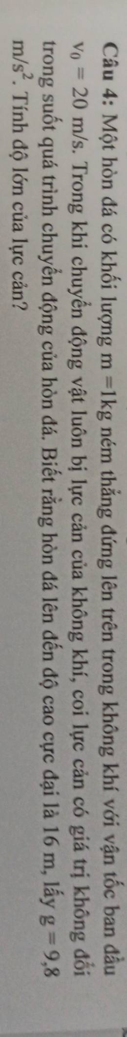 Một hòn đá có khối lượng m=1kg ném thẳng đứng lên trên trong không khí với vận tốc ban đầu
v_0=20m/s 2. Trong khi chuyển động vật luôn bị lực cản của không khí, coi lực cản có giá trị không đổi 
trong suốt quá trình chuyển động của hòn đá. Biết rằng hòn đá lên đến độ cao cực đại là 16 m, lấy g=9,8
m/s^2. Tính độ lớn của lực cản?