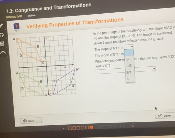 7.3: Congruence and Transformations
Instruction Active
1 Verifying Properties of Transformations
In the pre-image of the parallelogram, the slope of AD is
Toy 
-3 and the slope of BC is -3. The image is translated
down 7 units and then reflected over the y-axis.
The slope of A^-D^- is
The slope of B''C'' is
What can you detern -3 )out the line segments A^-D^-
and B^-C^- ? -1/3
1/3
3
Done
Intro