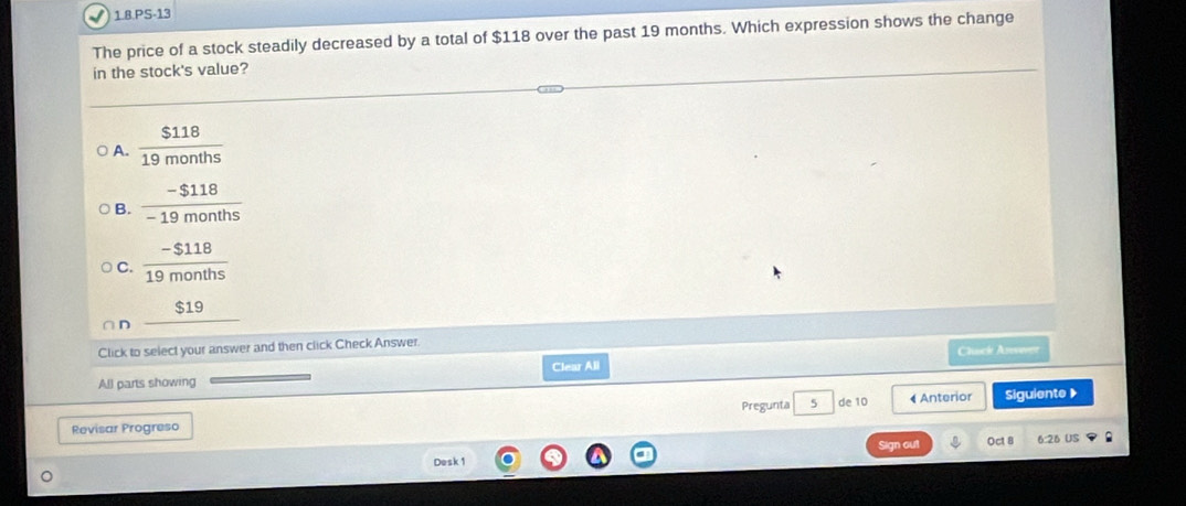 √) 1.8.PS-13
The price of a stock steadily decreased by a total of $118 over the past 19 months. Which expression shows the change
in the stock's value?
A.  $118/19months 
B.  (-$118)/-19months 
C.  (-$118)/19months 
∩ D _ $19
Click to select your answer and then click Check Answer. Cluck Azverer
Clear All
All parts showing
Pregunta 5 de 10 « Anterior Siguiente 》
Revisar Progreso
Desk 1 Sign out Oct 8 6:26 US :