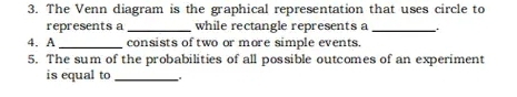 The Venn diagram is the graphical representation that uses circle to 
represents a _while rectangle represents a_ 
4. A _consists of two or more simple events. 
5. The sum of the probabilities of all possible outcomes of an experiment 
is equal to_