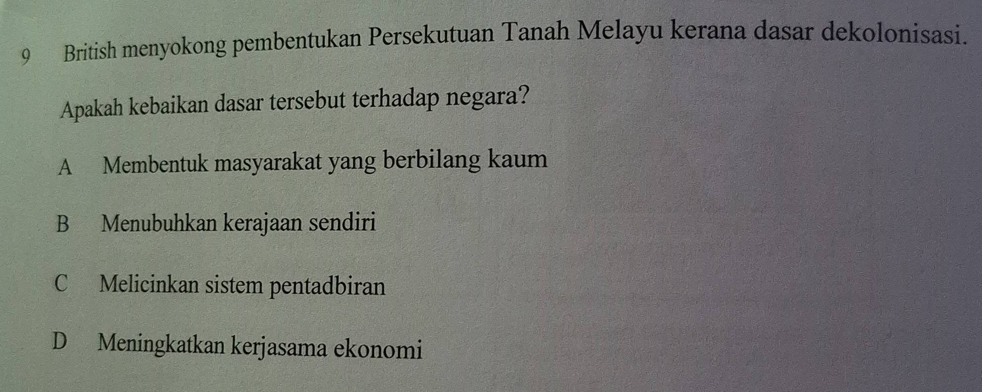 British menyokong pembentukan Persekutuan Tanah Melayu kerana dasar dekolonisasi.
Apakah kebaikan dasar tersebut terhadap negara?
A Membentuk masyarakat yang berbilang kaum
B Menubuhkan kerajaan sendiri
C Melicinkan sistem pentadbiran
D Meningkatkan kerjasama ekonomi