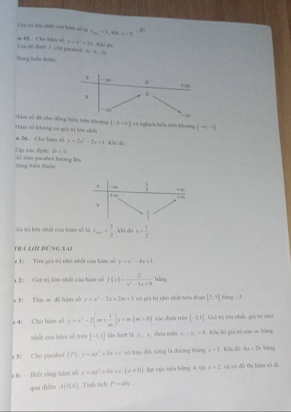 Gia trị lớn nhất của bàm số là y_min=3 , khi x=0.
os 25. Cho hàm số y=x^2+2x Khi đó
Toa độ dinh 7 của parabol: I(-1;-1)
Bang biến thiên:
x -∞ 0 +∞
ν
3
=
-∞
Hàm số đã cho đồng biển trên khoáng (-1;+∈fty ) và nghịch biến trên khoáng (-∈fty ,-1)
Hàm số không có giā trị lón nhất
u 26. Cho hàm số y=2x^2-2x+1. Khi đó:
Tập xác định: D=R.
Bể lôm parabol hướng lên
3ảng biến thiên:
1 =∞  1/2  +∞
+∈fty
1 ∞
 3/2 
Giả trị lớn nhất của hàm số là y_min= 3/2  , khì dó x= 1/2 .
trả lời đúng sai
a 1: Tìm giả trị nhó nhất của hám số y=x^2-4x+1.
1 2: Giá trị lớn nhất của hàm số f(x)= 2/x^2-5x+9  bàng
43: Tim m để hàm số y=x^2-2x+2m+3 có giá trị nhỏ nhất trên đoạn [2;5] bàng -3.
1 4: Cho hàm số y=x^2-2(m+ 1/m )x+m(m>0) xāc định trên [-1;1] , Giả trị lớn nhất, giá trị nhỏ
nhất của hàm số trên [-1:1] lần lượt là y_1,y_2 thóa mǎn y_1-y_2=8 Khi đó giá trị của m băng
1 5: Cho parabol (P):y=ax^2+bx+c có trục đổi xứng là đường thăng x=1. Khi đô 4a+2b bàng
1 6: Biết rằng hàm số y=ax^2+bx+c(a!= 0) đạt cực tiểu bằng 4 tại x=2 và có đồ thị hám ∈fty
qua điểm A(0;6). Tỉnh tích P=abc.