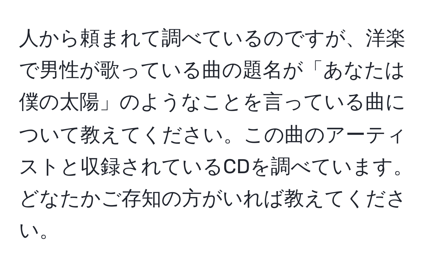 人から頼まれて調べているのですが、洋楽で男性が歌っている曲の題名が「あなたは僕の太陽」のようなことを言っている曲について教えてください。この曲のアーティストと収録されているCDを調べています。どなたかご存知の方がいれば教えてください。