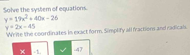 Solve the system of equations.
y=19x^2+40x-26
y=2x-45
Write the coordinates in exact form. Simplify all fractions and radicals.
× -1, -47