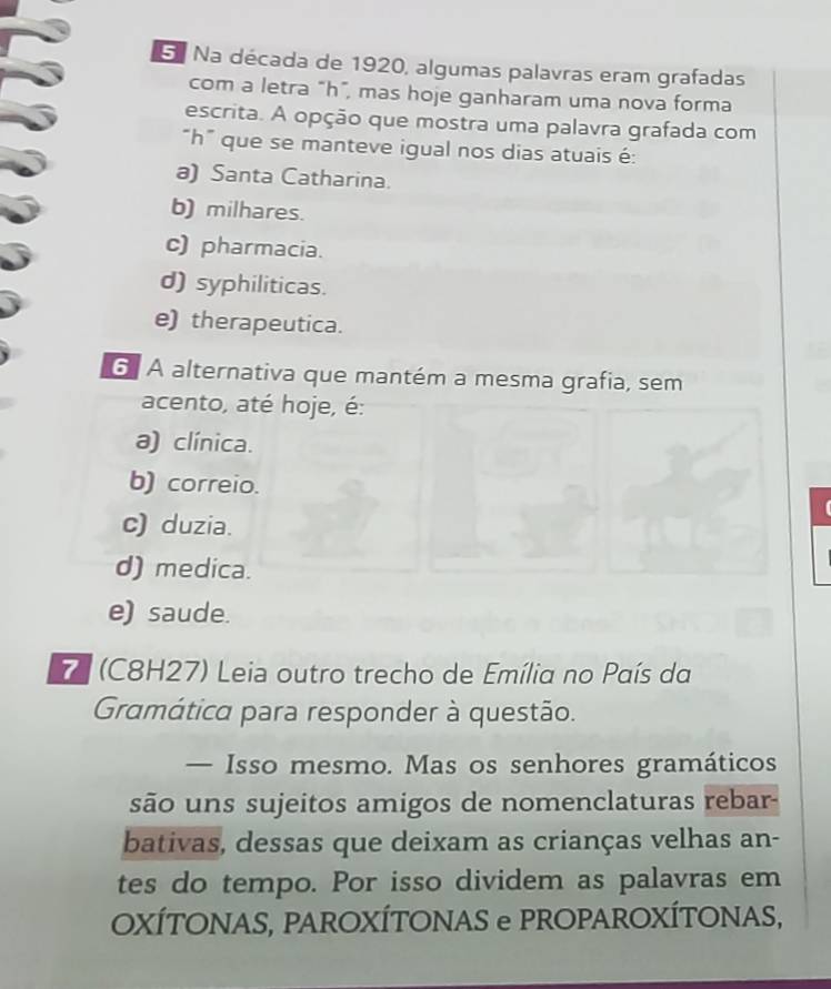 Na década de 1920, algumas palavras eram grafadas
com a letra "h ”, mas hoje ganharam uma nova forma
escrita. A opção que mostra uma palavra grafada com
“ h ” que se manteve igual nos dias atuais é:
a) Santa Catharina.
b) milhares.
c) pharmacia.
d) syphiliticas.
e) therapeutica.
6. A alternativa que mantém a mesma grafia, sem
acento, até hoje, é:
a) clínica.
b) correio.
c) duzia.
d) medica.
e) saude.
7 (C8H27) Leia outro trecho de Emília no País da
Gramática para responder à questão.
— Isso mesmo. Mas os senhores gramáticos
são uns sujeitos amigos de nomenclaturas rebar-
bativas, dessas que deixam as crianças velhas an-
tes do tempo. Por isso dividem as palavras em
OXÍTONAS, PAROXÍTONAS e PROPAROXÍTONAS,