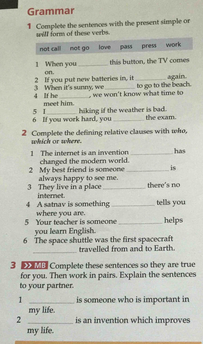 Grammar
1 Complete the sentences with the present simple or
will form of these verbs.
not call not go love pass press work
1 When you _this button, the TV comes
on.
2 If you put new batteries in, it _again.
3 When it's sunny, we _to go to the beach.
4 If he_ , we won’t know what time to
meet him.
5 I_ hiking if the weather is bad.
6 If you work hard, you_ the exam.
2 Complete the defining relative clauses with who,
which or where.
1 The internet is an invention _has
changed the modern world.
2 My best friend is someone_
is
always happy to see me.
3 They live in a place_ there’s no
internet.
4 A satnav is something _tells you
where you are.
5 Your teacher is someone _helps
you learn English.
6 The space shuttle was the first spacecraft
_travelled from and to Earth.
3 > MB Complete these sentences so they are true
for you. Then work in pairs. Explain the sentences
to your partner.
1 _is someone who is important in
my life.
2 _is an invention which improves
my life.