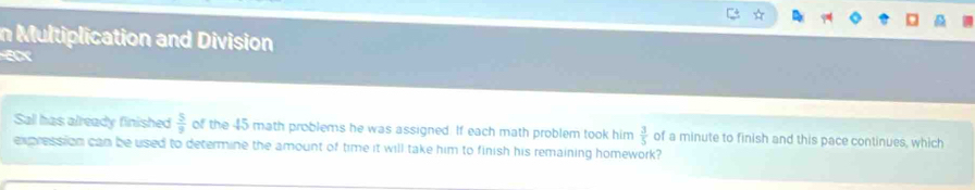 Multiplication and Division 
Sall has already finished  5/9  of the 45 math problems he was assigned. If each math problem took him  3/5  of a minute to finish and this pace continues, which 
expression can be used to determine the amount of time it will take him to finish his remaining homework?