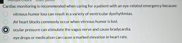 Cardiac monitoring is recommended when caring for a patient with an eye-related emergency because:
vitreous humor loss can result in a variety of ventricular dysrhythmias.
AV heart blocks commonly occur when vitreous humor is lost.
ocular pressure can stimulate the vagus nerve and cause bradycardia.
eye drops or medication can cause a marked elevation in heart rate.