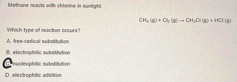 Methane reacts with chlorine in sunlight.
CH_4(g)+Cl_2(g)to CH_3Cl(g)+HCl(g)
Which type of reaction occurs?
A. free-radical substitution
B. electrophilic substitution
Conucleophilic substitution
D. electrophilic addition