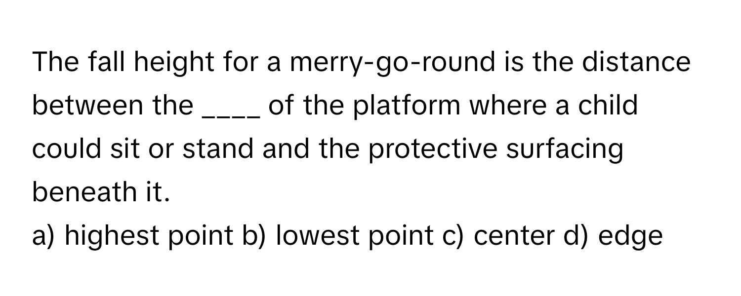 The fall height for a merry-go-round is the distance between the ____ of the platform where a child could sit or stand and the protective surfacing beneath it.

a) highest point b) lowest point c) center d) edge