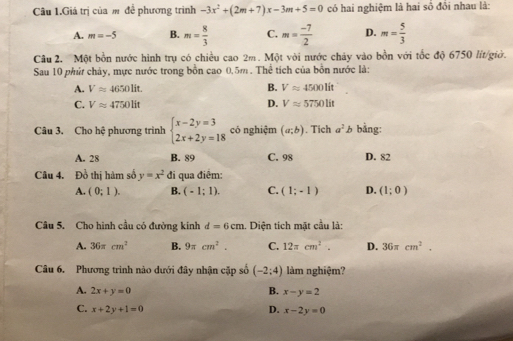 Câu 1.Giá trị của m để phương trình -3x^2+(2m+7)x-3m+5=0 có hai nghiệm là hai số đổi nhau là:
A. m=-5 B. m= 8/3  C. m= (-7)/2  D. m= 5/3 
Câu 2. Một bồn nước hình trụ có chiều cao 2m. Một với nước chảy vào bồn với tốc độ 6750 lit/giờ.
Sau 10 phứ chảy, mực nước trong bồn cao 0.5m. Thể tích của bồn nước là:
A. Vapprox 4650lit. B. Vapprox 4500lit
C. Vapprox 4750lit D. Vapprox 5750lit
Câu 3. Cho hệ phương trình beginarrayl x-2y=3 2x+2y=18endarray. có nghiệm (a;b). Tich a^2b bằng:
A. 28 B. 89 C. 98 D. 82
Câu 4. Đồ thị hàm số y=x^2 đi qua điểm:
A. (0;1). B. (-1;1). C. (1;-1) D. (1;0)
Câu 5. Cho hình cầu có đường kính d=6cm 1. Diện tích mặt cầu là:
A. 36π cm^2 B. 9π cm^2. C. 12π cm^2. D. 36π cm^2. 
Câu 6. Phương trình nào dưới đây nhận cặp số (-2:4) làm nghiệm?
A. 2x+y=0 B. x-y=2
C. x+2y+1=0 D. x-2y=0