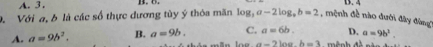 A. 3. B. 6. D. 4
D. Với a, b là các số thực dương tùy ý thỏa mãn log _3a-2log _9b=2 , mệnh đề nào dưới đây đùng?
D. a=9b^2.
A. a=9b^2. B. a=9b. C. a=6b. ê nh đề nèn
100 a=2log .b=3