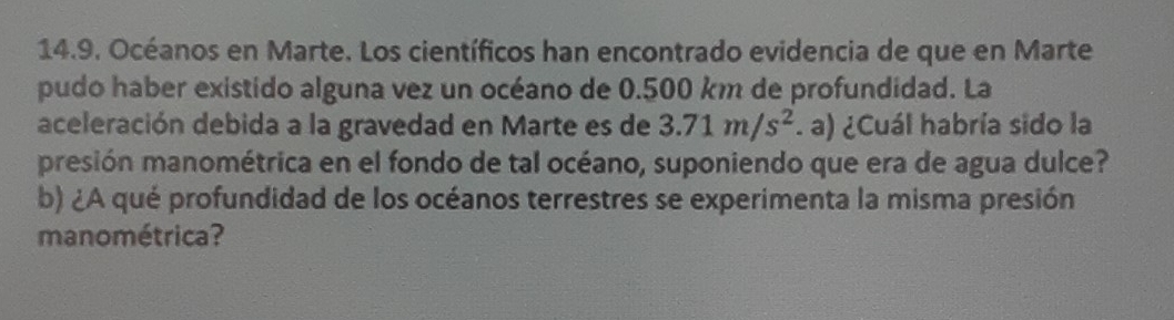 Océanos en Marte. Los científicos han encontrado evidencia de que en Marte 
pudo haber existido alguna vez un océano de 0.500 km de profundidad. La 
aceleración debida a la gravedad en Marte es de 3.71m/s^2. a) ¿Cuál habría sido la 
presión manométrica en el fondo de tal océano, suponiendo que era de agua dulce? 
b) ¿A qué profundidad de los océanos terrestres se experimenta la misma presión 
manométrica?