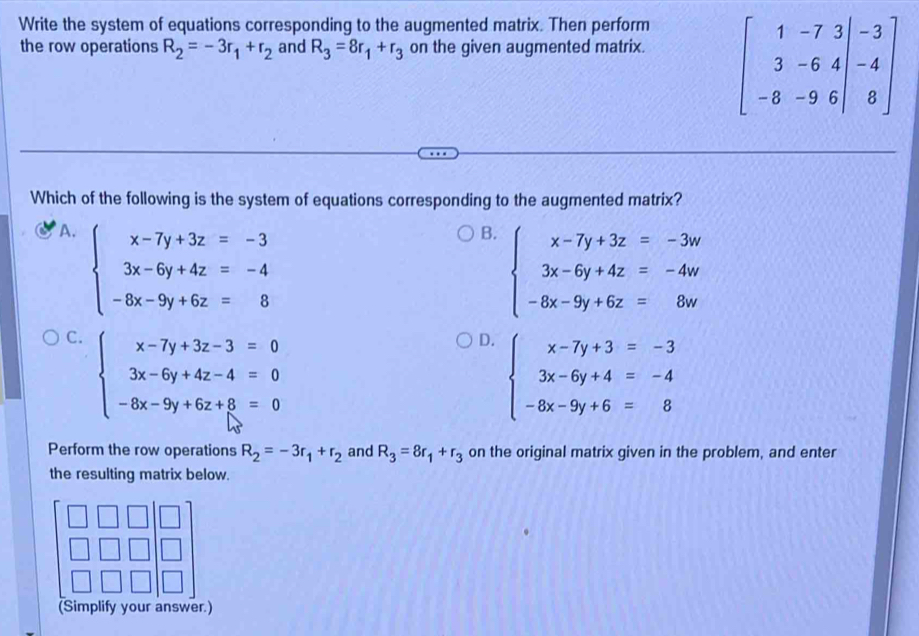 Write the system of equations corresponding to the augmented matrix. Then perform
the row operations R_2=-3r_1+r_2 and R_3=8r_1+r_3 on the given augmented matrix. beginbmatrix 1&-7&3&|-3 3&-6&4&|-4 -8&-9&6&|&8endbmatrix
Which of the following is the system of equations corresponding to the augmented matrix?
A. beginarrayl x-7y+3z=-3 3x-6y+4z=-4 -8x-9y+6z=8endarray.
B. beginarrayl x-7y+3z=-3w 3x-6y+4z=-4w -8x-9y+6z=8wendarray.
C. beginarrayl x-7y+3z-3=0 3x-6y+4z-4=0 -6x-9y+6z+8=0endarray.
D. beginarrayl x-7y+3=-3 3x-6y+4=-4 -8x-9y+6=8endarray.
Perform the row operations R_2=-3r_1+r_2 and R_3=8r_1+r_3 on the original matrix given in the problem, and enter
the resulting matrix below.
(Simplify your answer.)