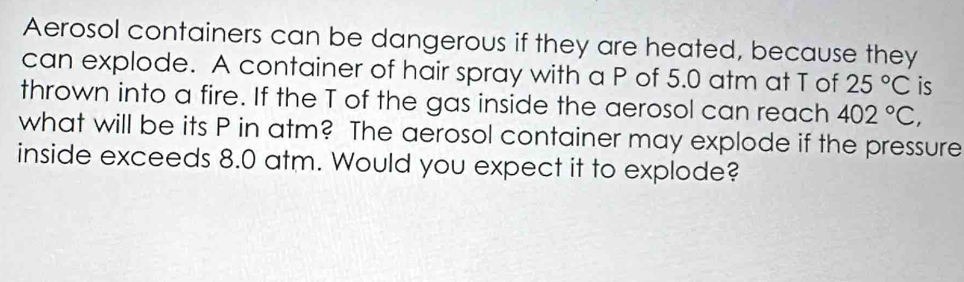 Aerosol containers can be dangerous if they are heated, because they 
can explode. A container of hair spray with a P of 5.0 atm at T of 25°C is 
thrown into a fire. If the T of the gas inside the aerosol can reach 402°C, 
what will be its P in atm? The aerosol container may explode if the pressure 
inside exceeds 8.0 atm. Would you expect it to explode?