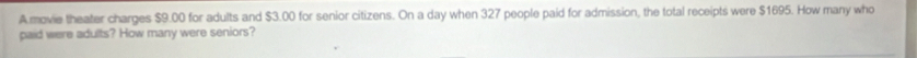 movie theater charges $9.00 for adults and $3.00 for senior citizens. On a day when 327 people paid for admission, the total receipts were $1695. How many who 
paid were adults? How many were seniors?