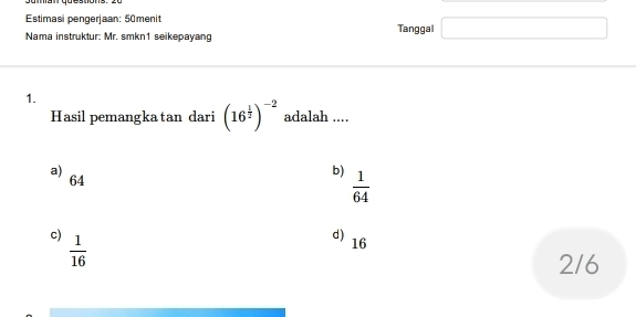 Estimasi pengerjaan: 50menit Tanggal □ 
Nama instruktur: Mr. smkn1 seikepayang
1.
Hasil pemangka tan dari (16^(frac 1)2)^-2 adalah ....
a)
64
b)  1/64 
c)  1/16 
d) 16
2/6