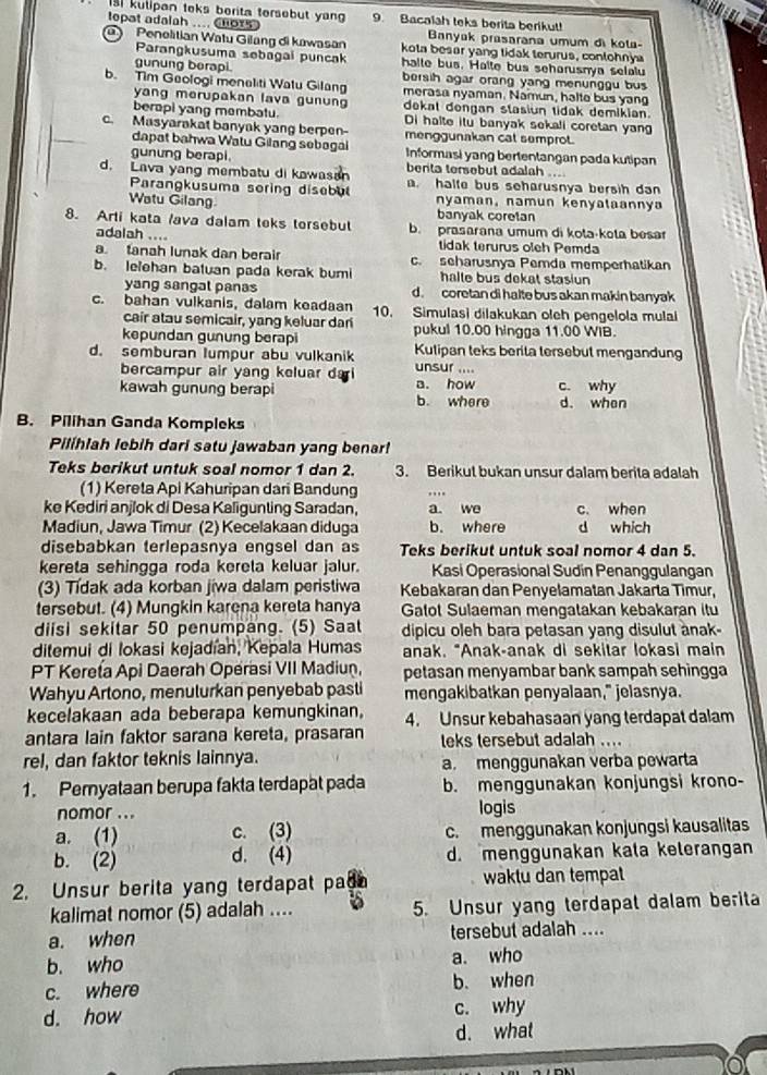 kulipan teks berita tersebut yan 9. Bacalah teks berita berikut!
leopat adalah .... Chors  Banyak prasarana umum di kola-
Penolitian Watu Gilang di kawasan kota besar yang tidak terurus, conlohnya
Parangkusuma sebagai puncak halte bus. Halte bus seharusnya selalu
gunung berapi. bersih agar orang yang menunggu bus
b. Tim Geologi menaliti Watu Gilang merasa nyaman. Namun, halte bus yang
yang merupakan lava gunun dekal dengan stasiun tidak demikian.
berapi yang membatu. Di halte itu banyak sekali coretan yan
c. Masyarakat banyak yang berpen- menggunakan cat semprot.
dapat bahwa Watu Gilang sebagal Informasi yang bertentangan pada kutipan
gunung berapi benta tersebut adalah ....
d. Lava yang membatu di kawasan . halte bus seharusnya bersih dan
Parangkusuma soring disebul
Watu Gilang nyaman, namun kenyataannya
banyak coretan
8. Arti kata /ava dalam teks torsebut b. prasarana umum di kota·kota besar
adalah .... tidak terurus oleh Pemda
a. tanah lunak dan berair c. seharusnya Pemda memperhatikan
b. lelehan batuan pada kerak buri halle bus dekat stasiun
yang sangal panas d. coretan di halte bus akan makin banyak
c. bahan vulkanis, dalam keadaan 10. Simulasi dilakukan oleh pengelola mulai
cair atau semicair, yang keluar dari
kepundan gunung berapi pukul 10.00 hingga 11.00 WIB.
d. semburan lumpur abu vulkanik Kulipan teks berita tersebut mengandung
bercampur air yang keluar dai unsur ....
kawah gunung berapi a. how b. where c. why
d. when
B. Pilihan Ganda Kompleks
Pilíhlah lebih dari satu jawaban yang benar!
Teks berikut untuk soal nomor 1 dan 2. 3. Berikut bukan unsur dalam berita adalah
(1) Kereta Api Kahuripan dari Bandung
ke Kediri anjlok di Desa Kaligunting Saradan, a. we c. when
Madiun, Jawa Timur (2) Kecelakaan diduga b. where d which
disebabkan terlepasnya engsel dan as Teks berikut untuk soal nomor 4 dan 5.
kereta sehingga roda kereta keluar jalur. Kasi Operasional Sudin Penanggulangan
(3) Tídak ada korban jiwa dalam peristiwa Kebakaran dan Penyelamatan Jakarta Timur,
tersebut. (4) Mungkin karena kereta hanya Gatot Sulaeman mengatakan kebakaran itu
diisi sekitar 50 penumpang. (5) Saat dipicu oleh bara petasan yang disulut anak-
ditemui di lokasi kejadían, Kepala Humas anak. "Anak-anak di sekitar lokasi main
PT Kereta Api Daerah Operasi VII Madiun, petasan menyambar bank sampah sehingga
Wahyu Artono, menulurkan penyebab pasti mengakibatkan penyalaan," jelasnya.
kecelakaan ada beberapa kemungkinan, 4. Unsur kebahasaan yang terdapat dalam
antara lain faktor sarana kereta, prasaran leks tersebut adalah ....
rel, dan faktor teknis lainnya. a. menggunakan verba pewarta
1. Peryataan berupa fakta terdapat pada b. menggunakan konjungsi krono-
nomor ... logis
a. (1) c. (3) c. menggunakan konjungsi kausalitas
b. (2) d. (4) d. menggunakan kala kelerangan
2. Unsur berita yang terdapat pa waktu dan tempat
kalimat nomor (5) adalah .... 5. Unsur yang terdapat dalam berita
a. when tersebut adalah ....
b. who a. who
c. where b. when
d. how c. why
d. what