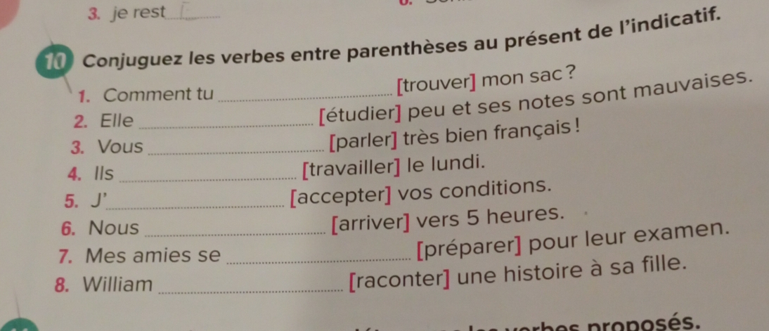 je rest 
Conjuguez les verbes entre parenthèses au présent de l'indicatif. 
1. Comment tu_ 
[trouver] mon sac ? 
2. Elle_ 
[étudier] peu et ses notes sont mauvaises. 
3. Vous_ 
[parler] très bien français ! 
4. Ils_ 
[travailler] le lundi. 
5. J'_ 
[accepter] vos conditions. 
6. Nous_ 
[arriver] vers 5 heures. 
7. Mes amies se_ 
[préparer] pour leur examen. 
8. William_ 
[raconter] une histoire à sa fille. 
es proposés.