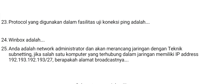 Protocol yang digunakan dalam fasilitas uji koneksi ping adalah.... 
24. Winbox adalah.... 
25. Anda adalah network administrator dan akan merancang jaringan dengan Teknik 
subnetting, jika salah satu komputer yang terhubung dalam jaringan memiliki IP address
192. 193. 192. 193 /27, berapakah alamat broadcastnya....