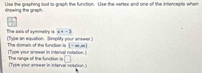 Use the graphing tool to graph the function. Use the vertex and one of the intercepts when 
drawing the graph. 
The axis of symmetry is x=-3. 
(Type an equation. Simplify your answer.) 
The domain of the function is (-∈fty ,∈fty ). 
(Type your answer in interval notation.) 
The range of the function is □ . 
(Type your answer in interval notation.)