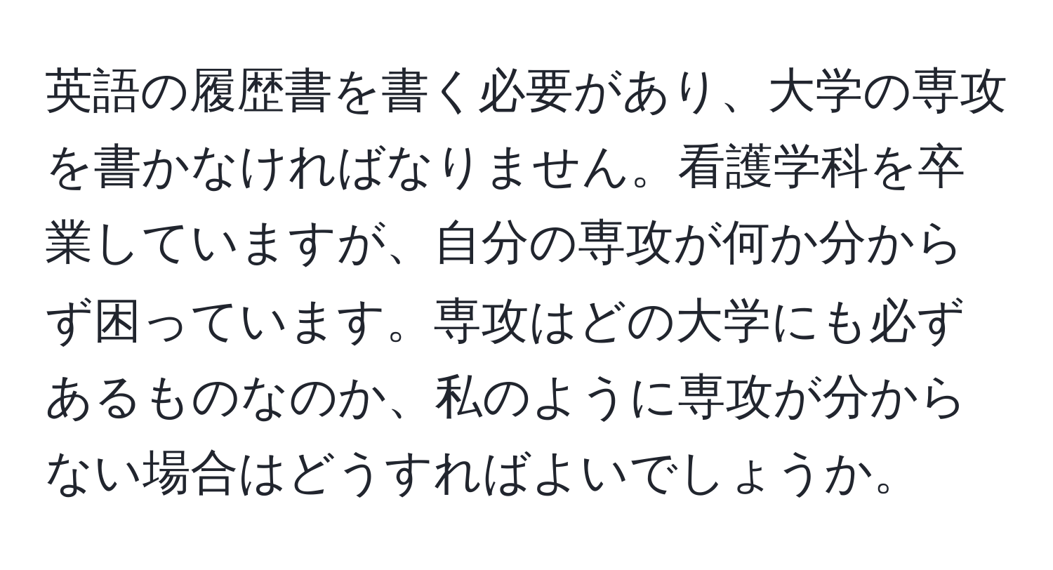 英語の履歴書を書く必要があり、大学の専攻を書かなければなりません。看護学科を卒業していますが、自分の専攻が何か分からず困っています。専攻はどの大学にも必ずあるものなのか、私のように専攻が分からない場合はどうすればよいでしょうか。