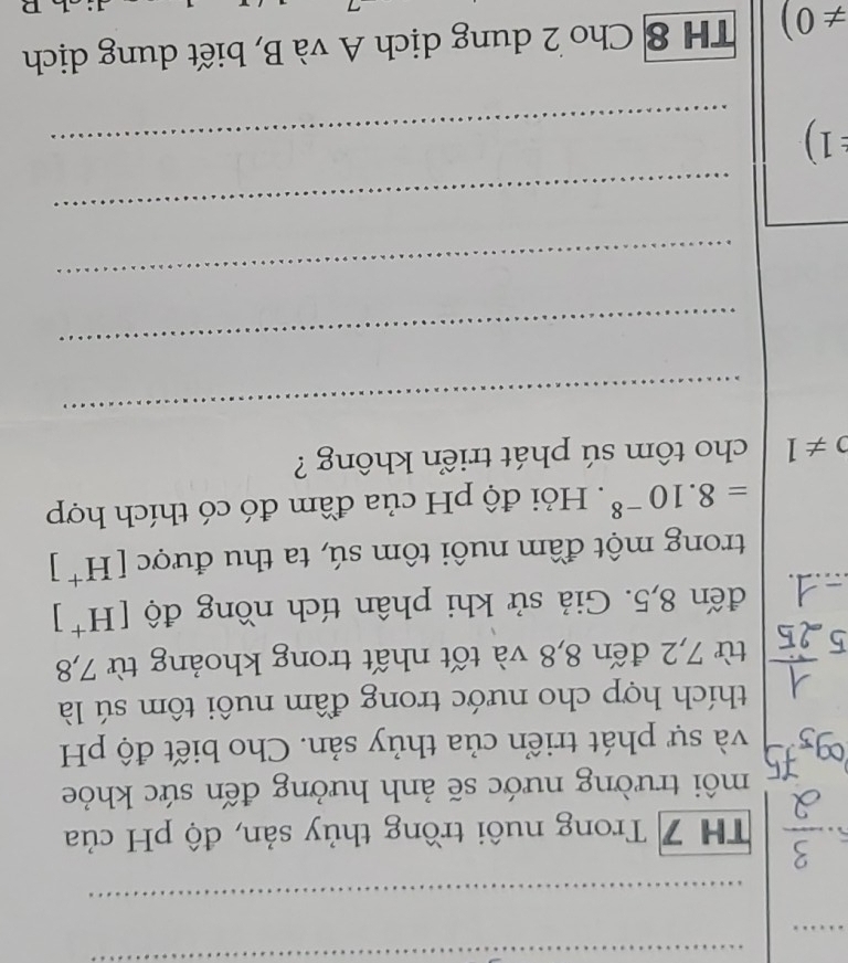 TH 7 Trong nuôi trồng thủy sản, độ pH của 
môi trường nước sẽ ảnh hưởng đến sức khỏe 
và sự phát triển của thủy sản. Cho biết độ pH 
thích hợp cho nước trong đầm nuôi tôm sú là 
từ 7,2 đến 8,8 và tốt nhất trong khoảng từ 7, 8
đến 8,5. Giả sử khi phân tích nồng độ [H^+]
trong một đầm nuôi tôm sú, ta thu được [H^+]
=8.10^(-8). Hỏi độ pH của đầm đó có thích hợp
0!= 1 cho tôm sú phát triển không ? 
_ 
_ 
_ 
_ 
1) 
_
!= 0) TH 8 Cho 2 dung dịch A và B, biết dung dịch