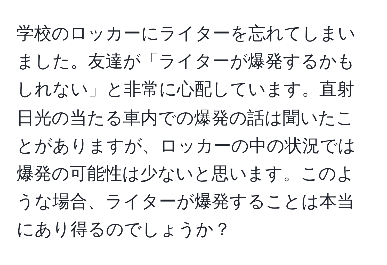 学校のロッカーにライターを忘れてしまいました。友達が「ライターが爆発するかもしれない」と非常に心配しています。直射日光の当たる車内での爆発の話は聞いたことがありますが、ロッカーの中の状況では爆発の可能性は少ないと思います。このような場合、ライターが爆発することは本当にあり得るのでしょうか？