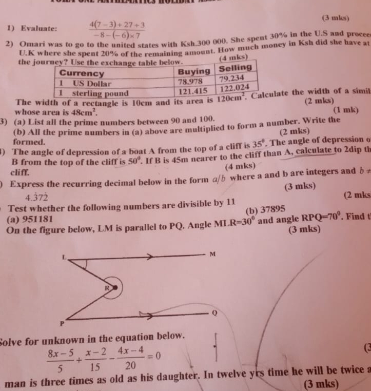 Evaluate:  (4(7-3)+27/ 3)/-8-(-6)* 7 
(3 mks)
2) Omari was to go to the united states with Ksh.300 000. She spent 30% in the U.S and procee
U.K where she spent 20% of the remaining amount. How much money in Ksh did she have at
the j4 mks)
The width of a rectangle is 10cm and its area isate the width of a simil
(2 mks)
whose area is 48cm^2. (1 mk)
3) (a) List all the prime numbers between 90 and 100.
(b) All the prime numbers in (a) above are multiplied to form a number. Write the
(2 mks)
formed.
3) The angle of depression of a boat A from the top of a cliff is 35°. The angle of depression o
B from the top of the cliff is 50°. If B is 45m nearer to the cliff than A, calculate to 2dip th
(4 mks)
cliff.
) Express the recurring decimal below in the form a/b where a and b are integers and b ≠
(3 mks)
4.372
Test whether the following numbers are divisible by 11 (2 mks
(b) 37895
(a) 951181
On the figure below, LM is parallel to PQ. Angle ML R=30^0 and angle RPQ=70^0. Find t
(3 mks)
L、
M
R
Q
P
Solve for unknown in the equation below.
 (8x-5)/5 + (x-2)/15 - (4x-4)/20 =0
(3
man is three times as old as his daughter. In twelve yrs time he will be twice a
(3 mks)