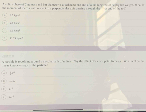 A solid sphere of 5kg mass and 1m diameter is attached to one end of a 1m long rod of negligible weight. What is
the moment of inertia with respect to a perpendicular axis passing through the other end of the rod?
A 0.5kgm^2
B 2.5kgm^2
C 5.5kgm^2
D 11.75kgm^2
Question 38
A particle is revolving around a circular path of radius ‘ r ’ by the effect of a centripetal force kr. What will be the
linear kinetic energy of the particle?
A  1/2 kr^2
B -4kr^2
C kr^2
D 7kr^2