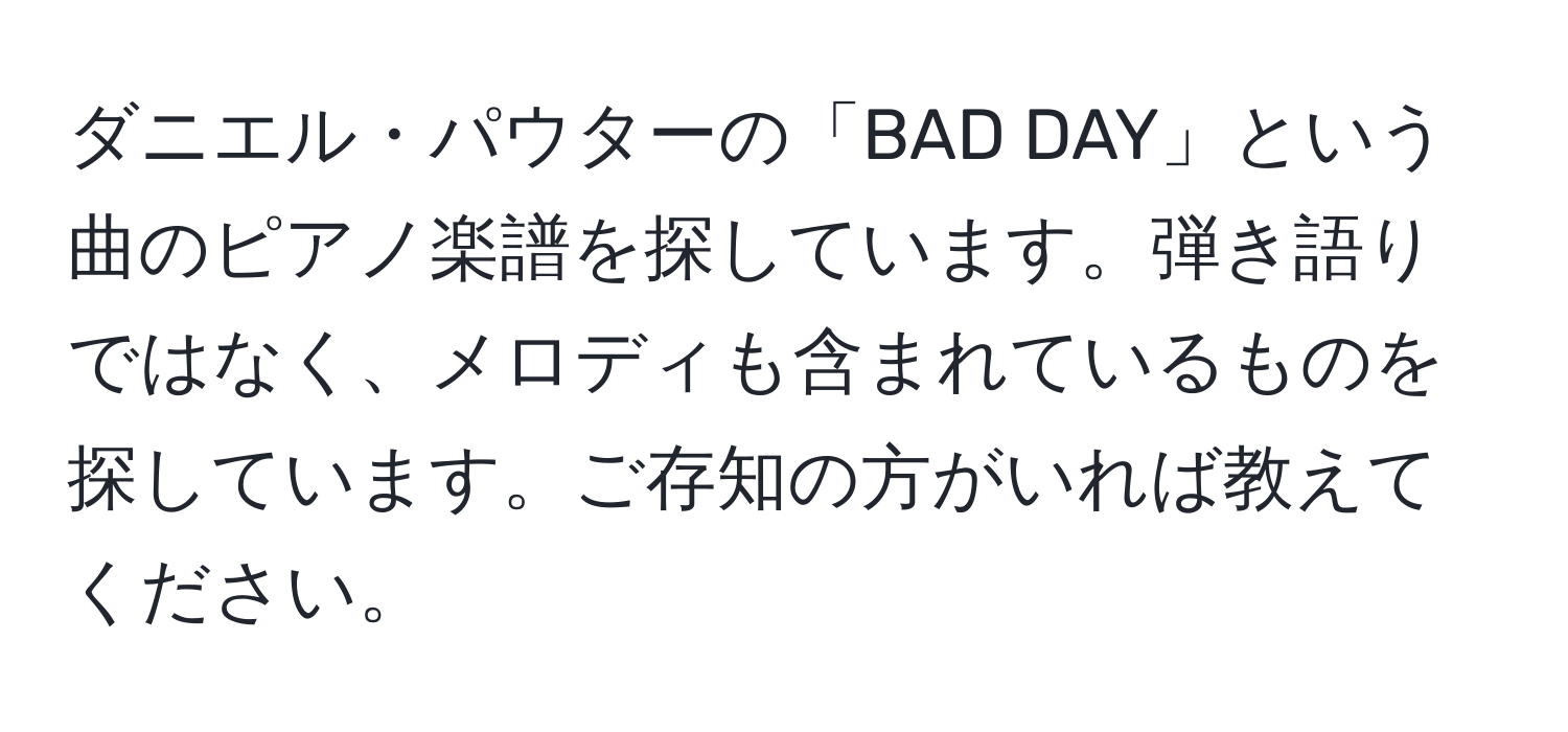 ダニエル・パウターの「BAD DAY」という曲のピアノ楽譜を探しています。弾き語りではなく、メロディも含まれているものを探しています。ご存知の方がいれば教えてください。