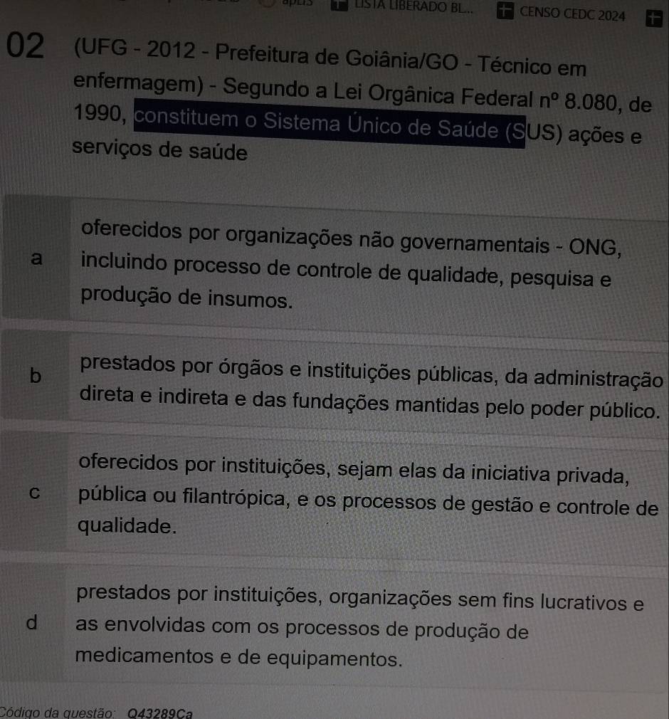 LISTA LIBERADO BL.. CENSO CEDC 2024
02 (UFG - 2012 - Prefeitura de Goiânia/GO - Técnico em
enfermagem) - Segundo a Lei Orgânica Federal n° 8.080, , de
1990, constituem o Sistema Único de Saúde (SUS) ações e
serviços de saúde
oferecidos por organizações não governamentais - ONG,
a incluindo processo de controle de qualidade, pesquisa e
produção de insumos.
b prestados por órgãos e instituições públicas, da administração
direta e indireta e das fundações mantidas pelo poder público.
oferecidos por instituições, sejam elas da iniciativa privada,
C pública ou filantrópica, e os processos de gestão e controle de
qualidade.
prestados por instituições, organizações sem fins lucrativos e
d as envolvidas com os processos de produção de
medicamentos e de equipamentos.
Código da questão: Q43289Ca